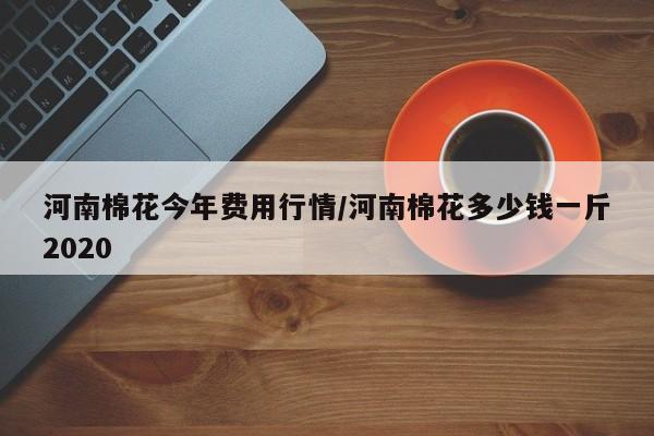 河南棉花今年费用行情/河南棉花多少钱一斤2020