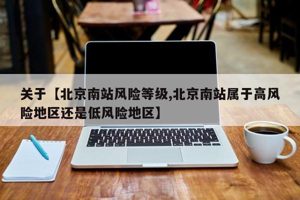 关于【北京南站风险等级,北京南站属于高风险地区还是低风险地区】