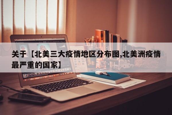 关于【北美三大疫情地区分布图,北美洲疫情最严重的国家】