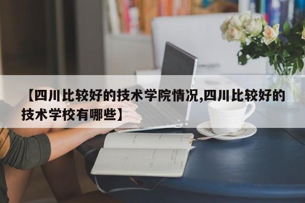 【四川比较好的技术学院情况,四川比较好的技术学校有哪些】