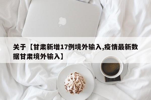 关于【甘肃新增17例境外输入,疫情最新数据甘肃境外输入】
