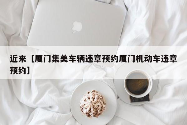 近来【厦门集美车辆违章预约厦门机动车违章预约】