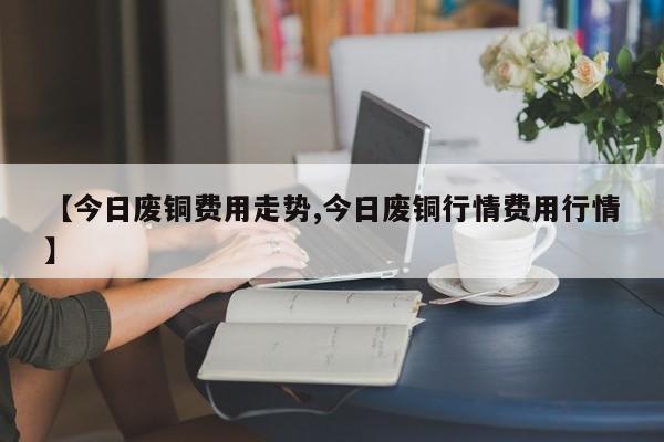 【今日废铜费用走势,今日废铜行情费用行情】