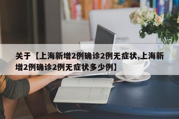 关于【上海新增2例确诊2例无症状,上海新增2例确诊2例无症状多少例】