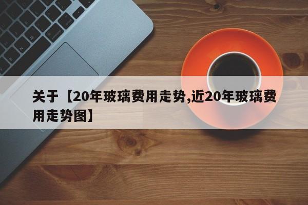 关于【20年玻璃费用走势,近20年玻璃费用走势图】