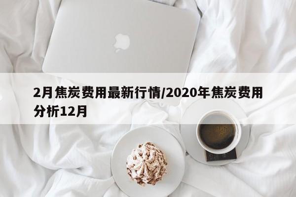 2月焦炭费用最新行情/2020年焦炭费用分析12月