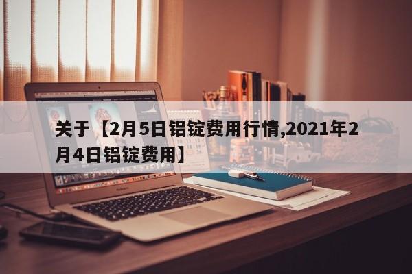 关于【2月5日铝锭费用行情,2021年2月4日铝锭费用】