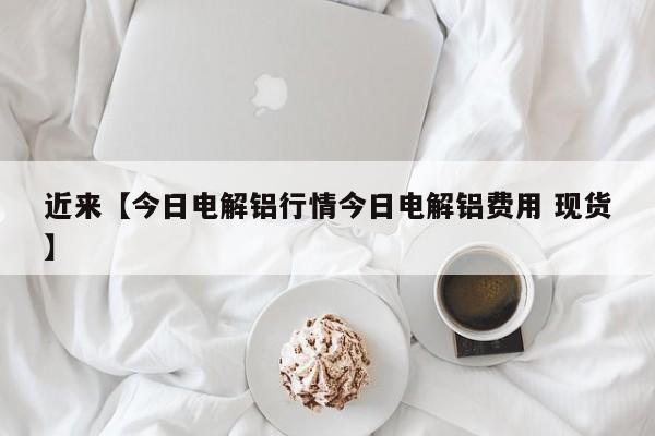 近来【今日电解铝行情今日电解铝费用 现货】