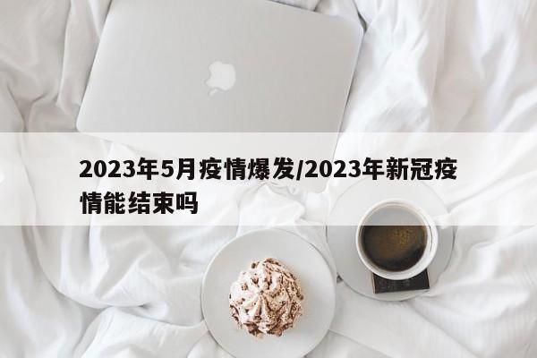 2023年5月疫情爆发/2023年新冠疫情能结束吗