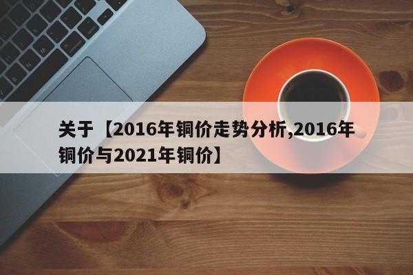 关于【2016年铜价走势分析,2016年铜价与2021年铜价】