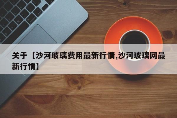 关于【沙河玻璃费用最新行情,沙河玻璃网最新行情】