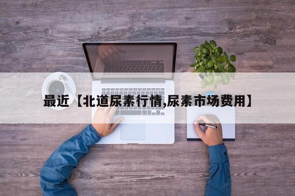最近【北道尿素行情,尿素市场费用】