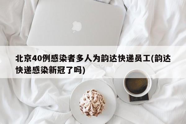 北京40例感染者多人为韵达快递员工(韵达快递感染新冠了吗)