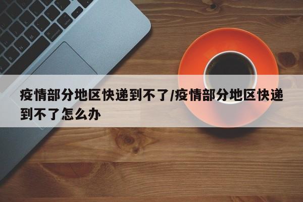 疫情部分地区快递到不了/疫情部分地区快递到不了怎么办