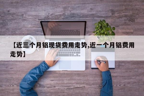 【近三个月铝现货费用走势,近一个月铝费用走势】
