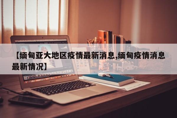 【缅甸亚大地区疫情最新消息,缅甸疫情消息最新情况】