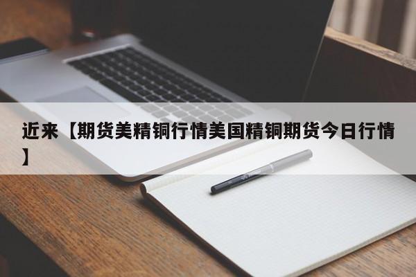 近来【期货美精铜行情美国精铜期货今日行情】