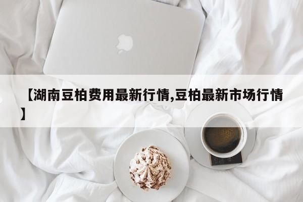 【湖南豆柏费用最新行情,豆柏最新市场行情】