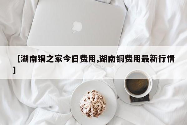 【湖南铜之家今日费用,湖南铜费用最新行情】