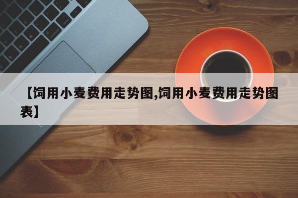 【饲用小麦费用走势图,饲用小麦费用走势图表】