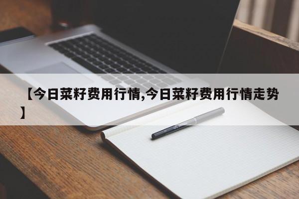 【今日菜籽费用行情,今日菜籽费用行情走势】
