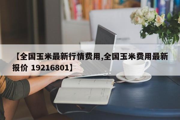 【全国玉米最新行情费用,全国玉米费用最新报价 19216801】