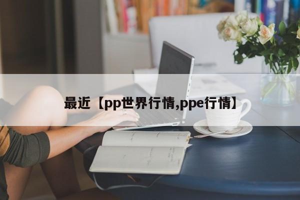 最近【pp世界行情,ppe行情】