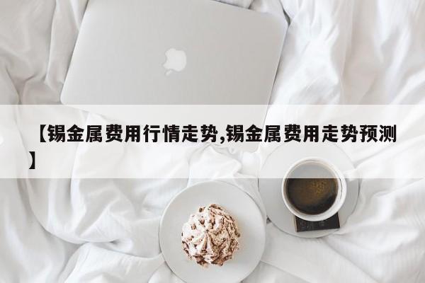 【锡金属费用行情走势,锡金属费用走势预测】