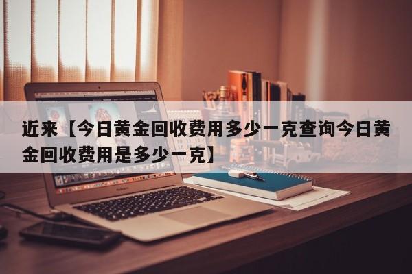 近来【今日黄金回收费用多少一克查询今日黄金回收费用是多少一克】