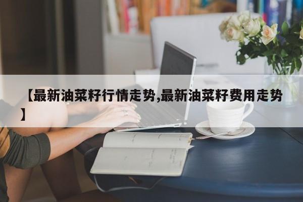 【最新油菜籽行情走势,最新油菜籽费用走势】