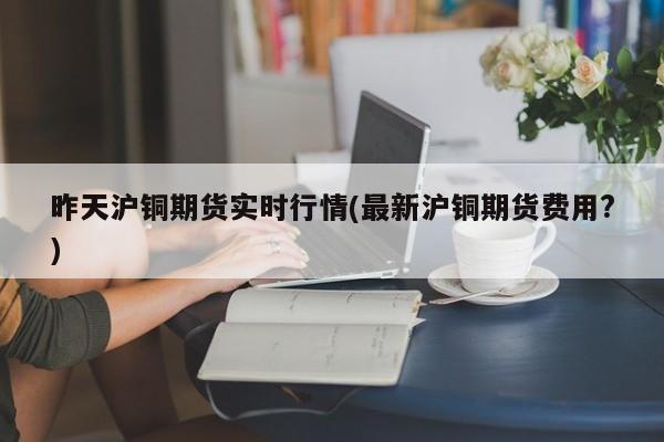 昨天沪铜期货实时行情(最新沪铜期货费用?)