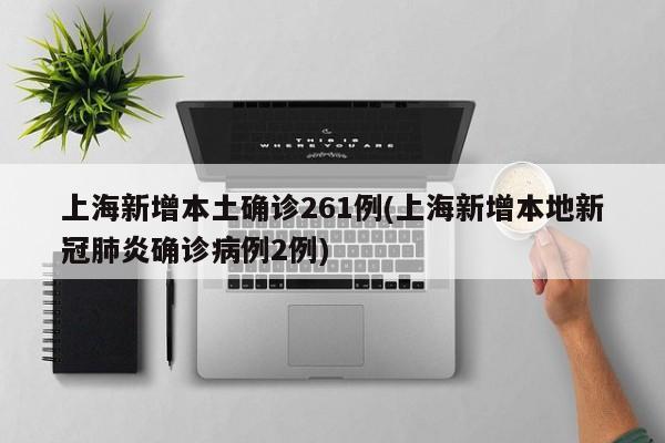 上海新增本土确诊261例(上海新增本地新冠肺炎确诊病例2例)