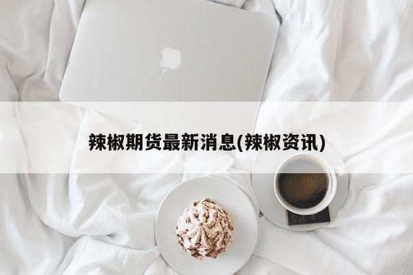 辣椒期货最新消息(辣椒资讯)