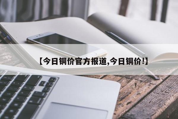 【今日铜价官方报道,今日铜价!】