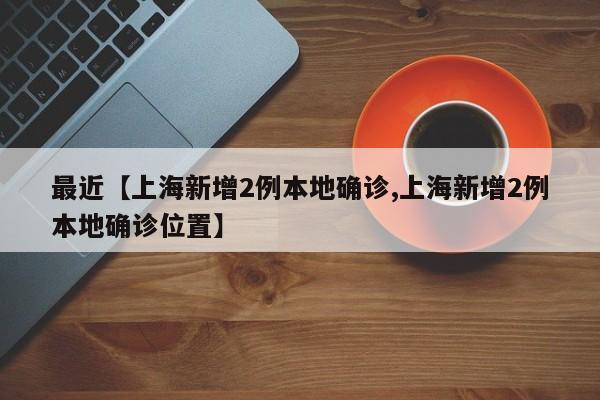 最近【上海新增2例本地确诊,上海新增2例本地确诊位置】