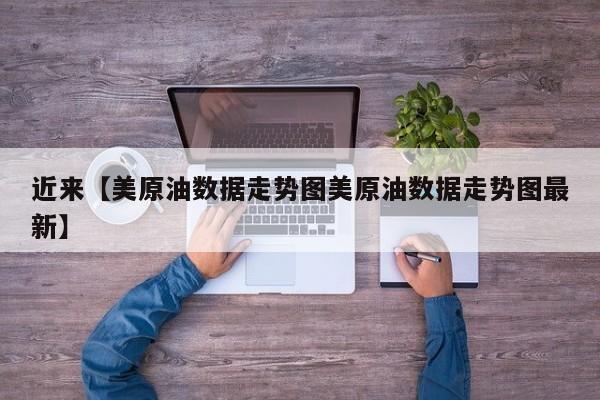 近来【美原油数据走势图美原油数据走势图最新】