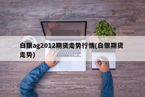 白银ag2012期货走势行情(白银期货 走势)