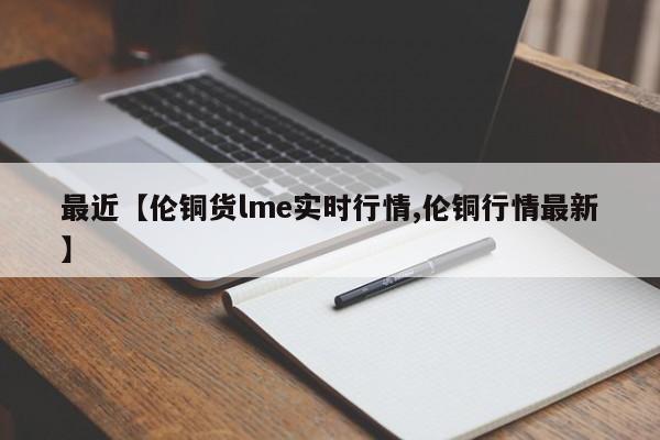 最近【伦铜货lme实时行情,伦铜行情最新】