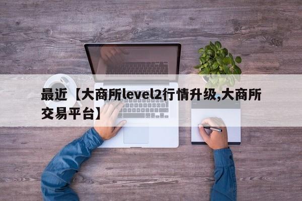 最近【大商所level2行情升级,大商所交易平台】