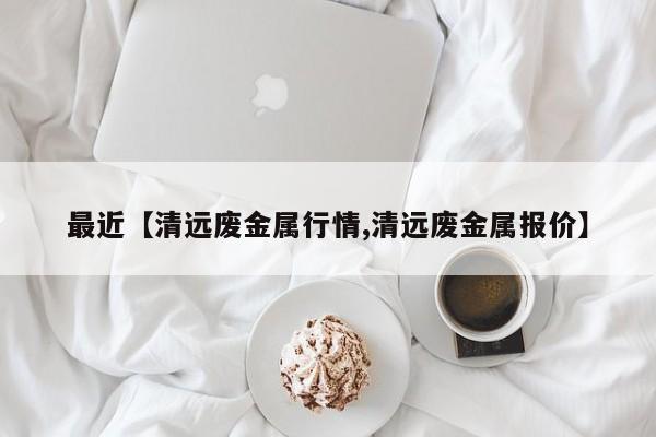 最近【清远废金属行情,清远废金属报价】