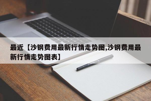 最近【沙钢费用最新行情走势图,沙钢费用最新行情走势图表】