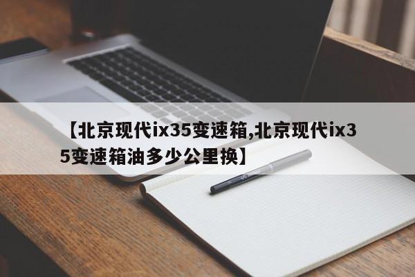 【北京现代ix35变速箱,北京现代ix35变速箱油多少公里换】
