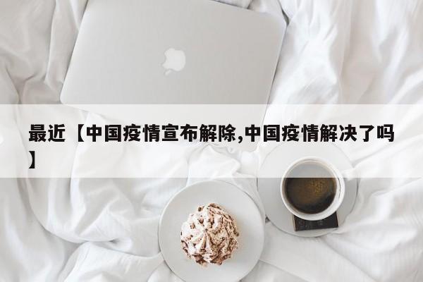 最近【中国疫情宣布解除,中国疫情解决了吗】