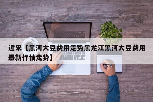 近来【黑河大豆费用走势黑龙江黑河大豆费用最新行情走势】
