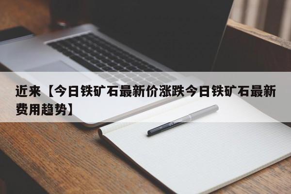 近来【今日铁矿石最新价涨跌今日铁矿石最新费用趋势】