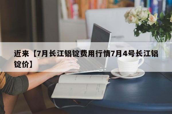 近来【7月长江铝锭费用行情7月4号长江铝锭价】