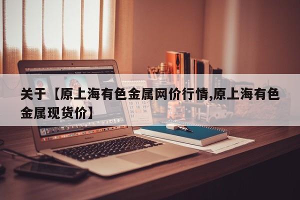 关于【原上海有色金属网价行情,原上海有色金属现货价】