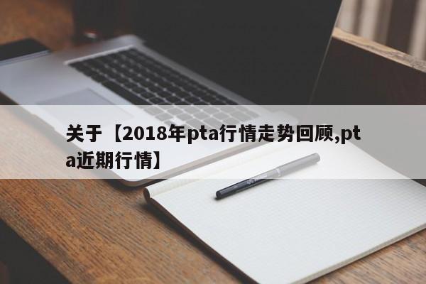 关于【2018年pta行情走势回顾,pta近期行情】