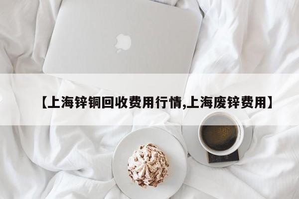 【上海锌铜回收费用行情,上海废锌费用】
