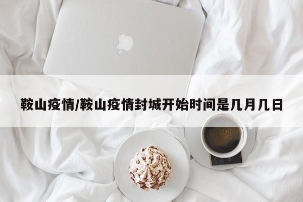 鞍山疫情/鞍山疫情封城开始时间是几月几日